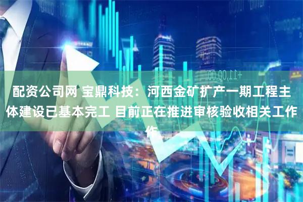 配资公司网 宝鼎科技：河西金矿扩产一期工程主体建设已基本完工 目前正在推进审核验收相关工作