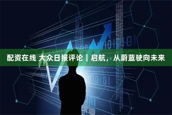 配资在线 大众日报评论｜启航，从蔚蓝驶向未来
