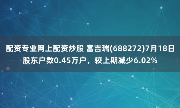 配资专业网上配资炒股 富吉瑞(688272)7月18日股东户数0.45万户，较上期减少6.02%
