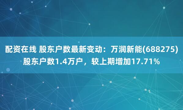 配资在线 股东户数最新变动：万润新能(688275)股东户数1.4万户，较上期增加17.71%