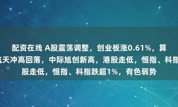 配资在线 A股震荡调整，创业板涨0.61%，算力硬件领涨，商业航天冲高回落，中际旭创新高，港股走低，恒指、科指跌超1%，有色弱势