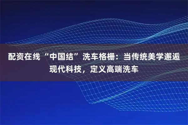 配资在线 “中国结” 洗车格栅:当传统美学邂逅现代科技,定义高端洗车