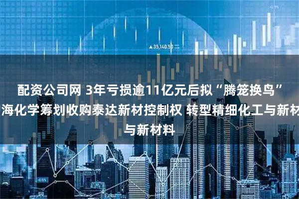 配资公司网 3年亏损逾11亿元后拟“腾笼换鸟” 渤海化学筹划收购泰达新材控制权 转型精细化工与新材料