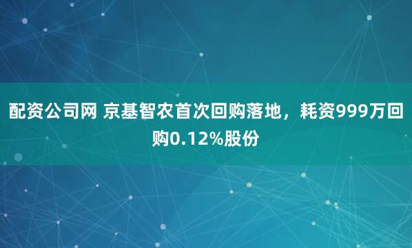 配资公司网 京基智农首次回购落地，耗资999万回购0.12%股份