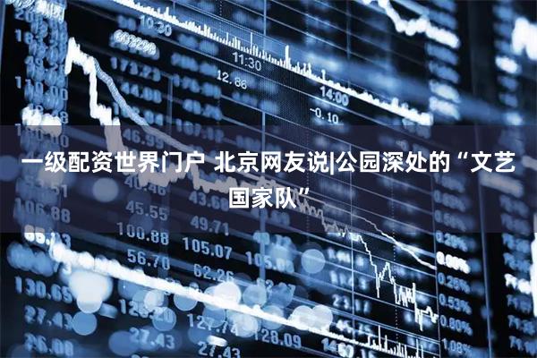 一级配资世界门户 北京网友说|公园深处的“文艺国家队”