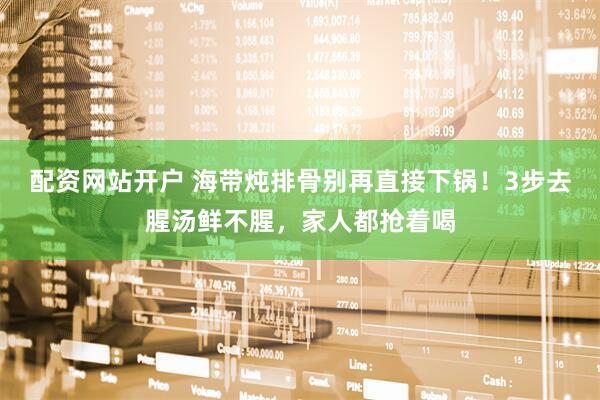 配资网站开户 海带炖排骨别再直接下锅！3步去腥汤鲜不腥，家人都抢着喝