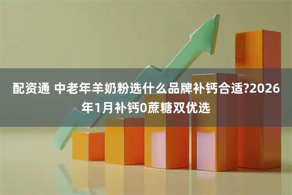 配资通 中老年羊奶粉选什么品牌补钙合适?2026年1月补钙0蔗糖双优选