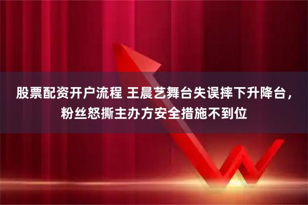 股票配资开户流程 王晨艺舞台失误摔下升降台，粉丝怒撕主办方安全措施不到位