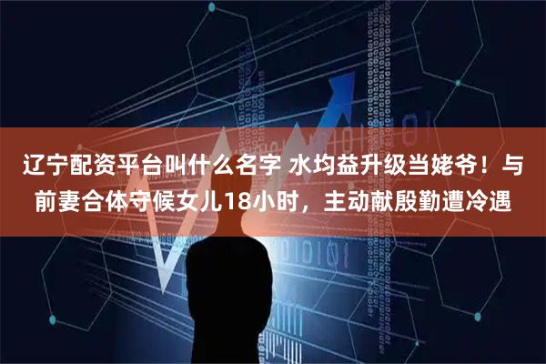 辽宁配资平台叫什么名字 水均益升级当姥爷！与前妻合体守候女儿18小时，主动献殷勤遭冷遇