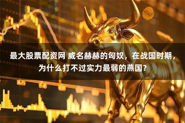 最大股票配资网 威名赫赫的匈奴，在战国时期，为什么打不过实力最弱的燕国？