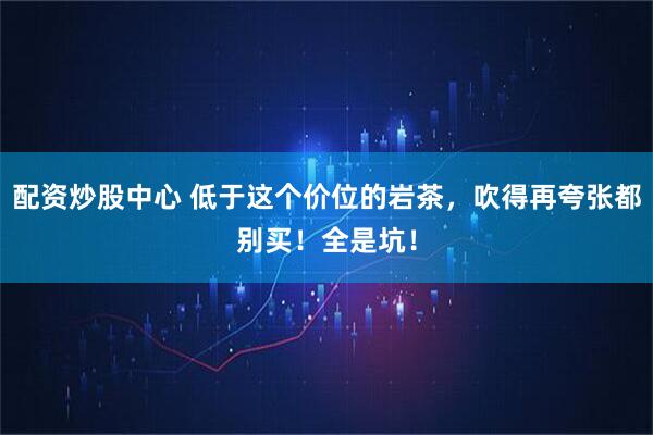 配资炒股中心 低于这个价位的岩茶，吹得再夸张都别买！全是坑！