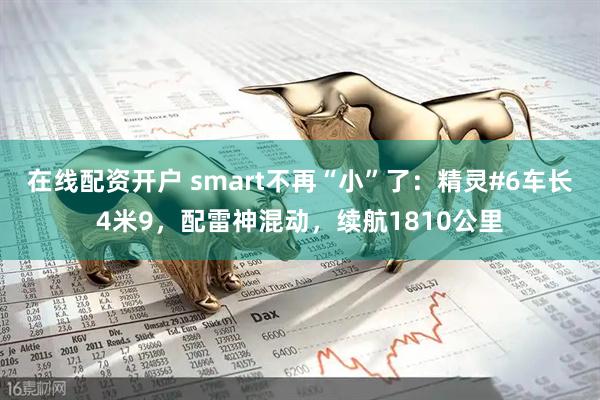 在线配资开户 smart不再“小”了：精灵#6车长4米9，配雷神混动，续航1810公里