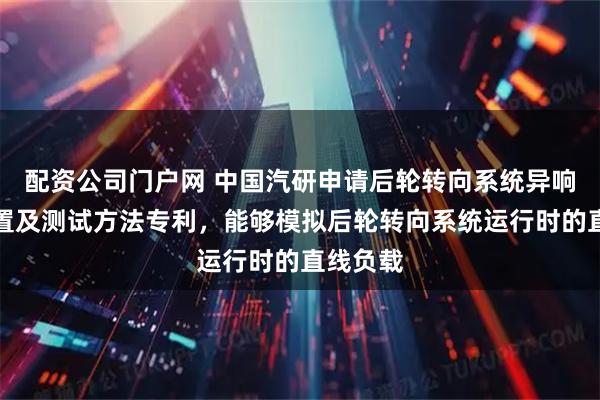 配资公司门户网 中国汽研申请后轮转向系统异响测试装置及测试方法专利，能够模拟后轮转向系统运行时的直线负载