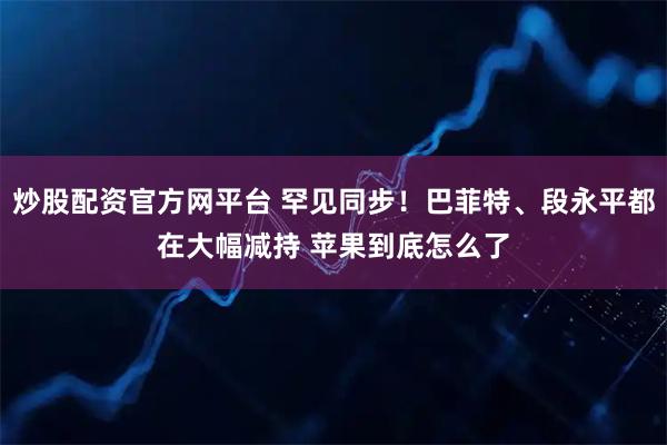 炒股配资官方网平台 罕见同步！巴菲特、段永平都在大幅减持 苹果到底怎么了