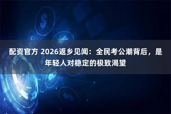 配资官方 2026返乡见闻：全民考公潮背后，是年轻人对稳定的极致渴望