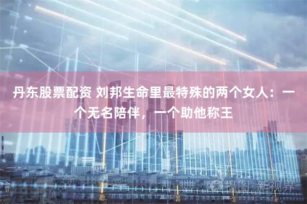 丹东股票配资 刘邦生命里最特殊的两个女人：一个无名陪伴，一个助他称王
