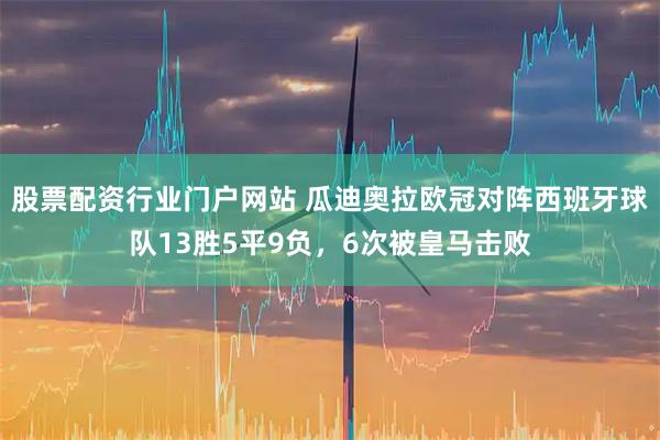 股票配资行业门户网站 瓜迪奥拉欧冠对阵西班牙球队13胜5平9负，6次被皇马击败
