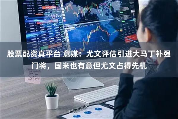 股票配资真平台 意媒：尤文评估引进大马丁补强门将，国米也有意但尤文占得先机