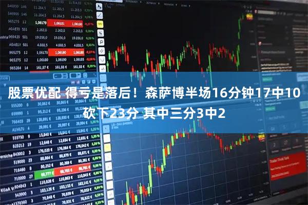 股票优配 得亏是落后！森萨博半场16分钟17中10砍下23分 其中三分3中2