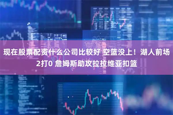 现在股票配资什么公司比较好 空篮没上！湖人前场2打0 詹姆斯助攻拉拉维亚扣篮
