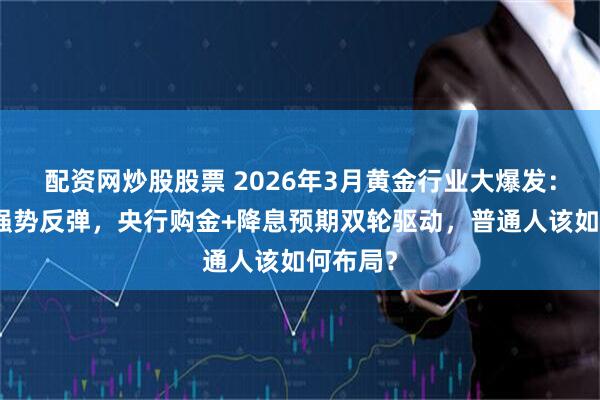 配资网炒股股票 2026年3月黄金行业大爆发：暴跌后强势反弹，央行购金+降息预期双轮驱动，普通人该如何布局？