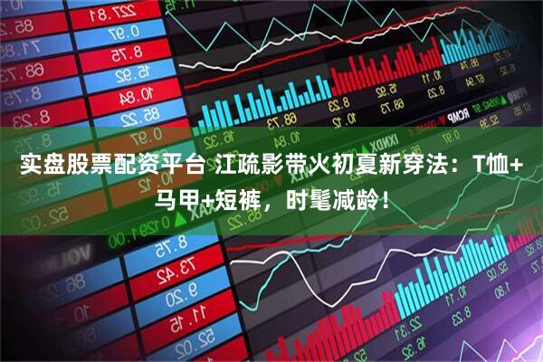 实盘股票配资平台 江疏影带火初夏新穿法：T恤+马甲+短裤，时髦减龄！