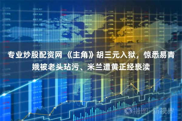 专业炒股配资网 《主角》胡三元入狱，惊悉易青娥被老头玷污、米兰遭黄正经亵渎