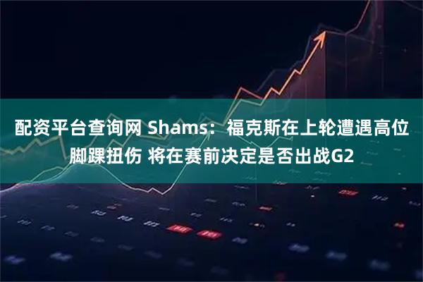 配资平台查询网 Shams：福克斯在上轮遭遇高位脚踝扭伤 将在赛前决定是否出战G2