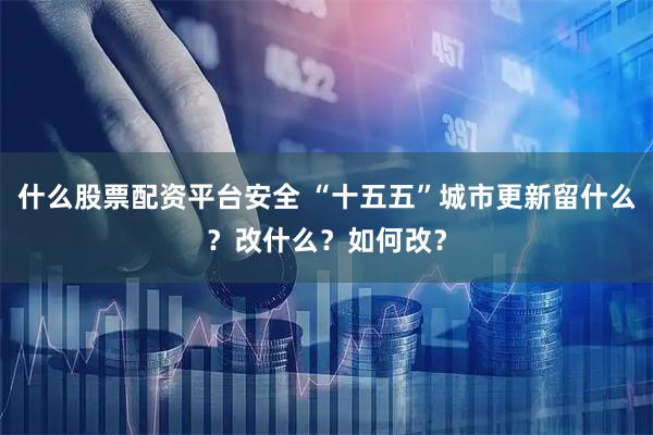 什么股票配资平台安全 “十五五”城市更新留什么？改什么？如何改？