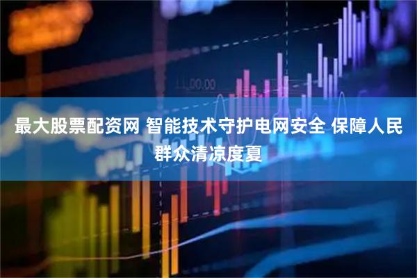 最大股票配资网 智能技术守护电网安全 保障人民群众清凉度夏