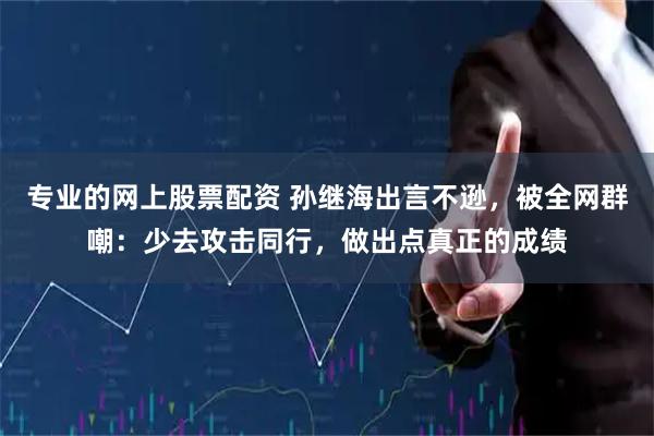 专业的网上股票配资 孙继海出言不逊，被全网群嘲：少去攻击同行，做出点真正的成绩