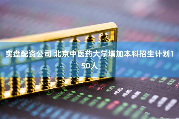实盘配资公司 北京中医药大学增加本科招生计划150人