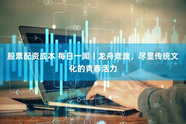 股票配资成本 每日一闻丨龙舟竞渡，尽显传统文化的青春活力