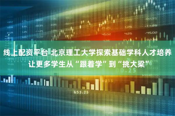 线上配资平台 北京理工大学探索基础学科人才培养 让更多学生从“跟着学”到“挑大梁”