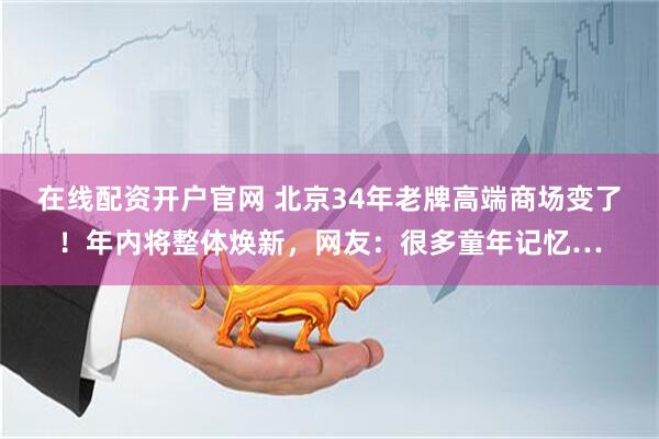 在线配资开户官网 北京34年老牌高端商场变了！年内将整体焕新，网友：很多童年记忆…
