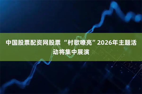 中国股票配资网股票 “村歌嘹亮”2026年主题活动将集中展演