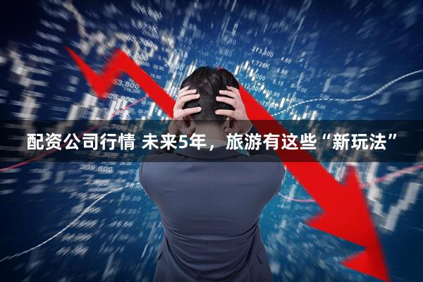 配资公司行情 未来5年，旅游有这些“新玩法”