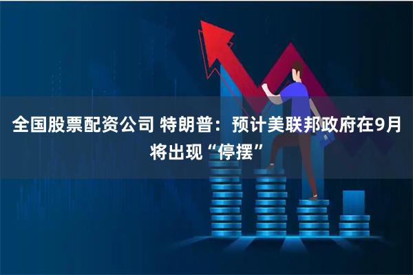 全国股票配资公司 特朗普：预计美联邦政府在9月将出现“停摆”